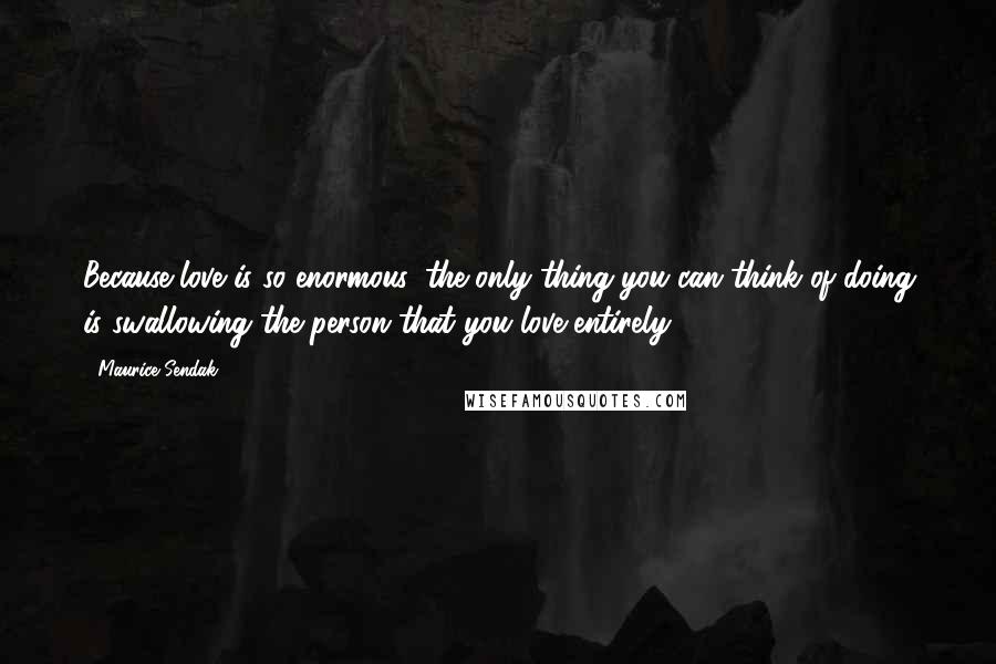 Maurice Sendak Quotes: Because love is so enormous, the only thing you can think of doing is swallowing the person that you love entirely.