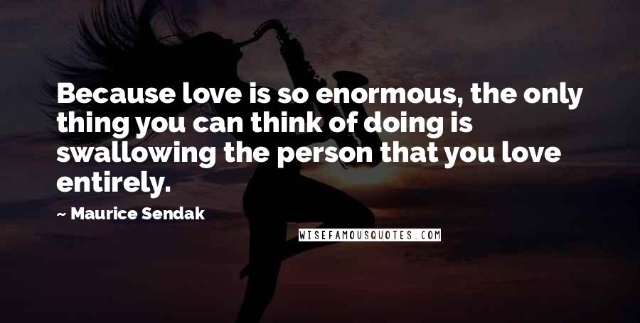 Maurice Sendak Quotes: Because love is so enormous, the only thing you can think of doing is swallowing the person that you love entirely.