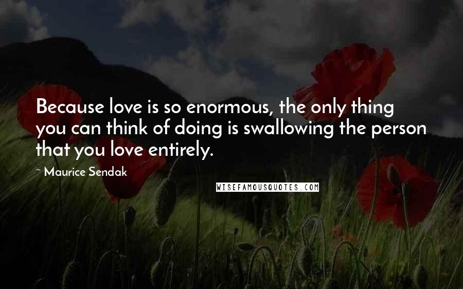 Maurice Sendak Quotes: Because love is so enormous, the only thing you can think of doing is swallowing the person that you love entirely.