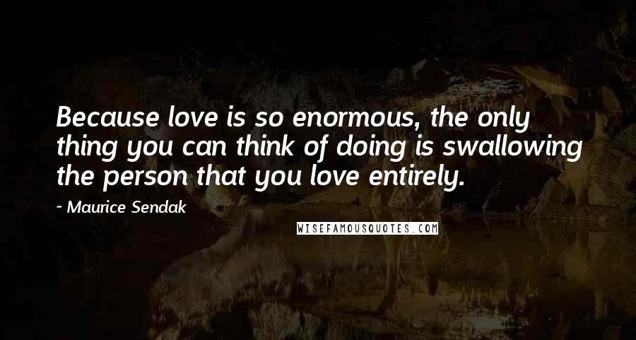 Maurice Sendak Quotes: Because love is so enormous, the only thing you can think of doing is swallowing the person that you love entirely.