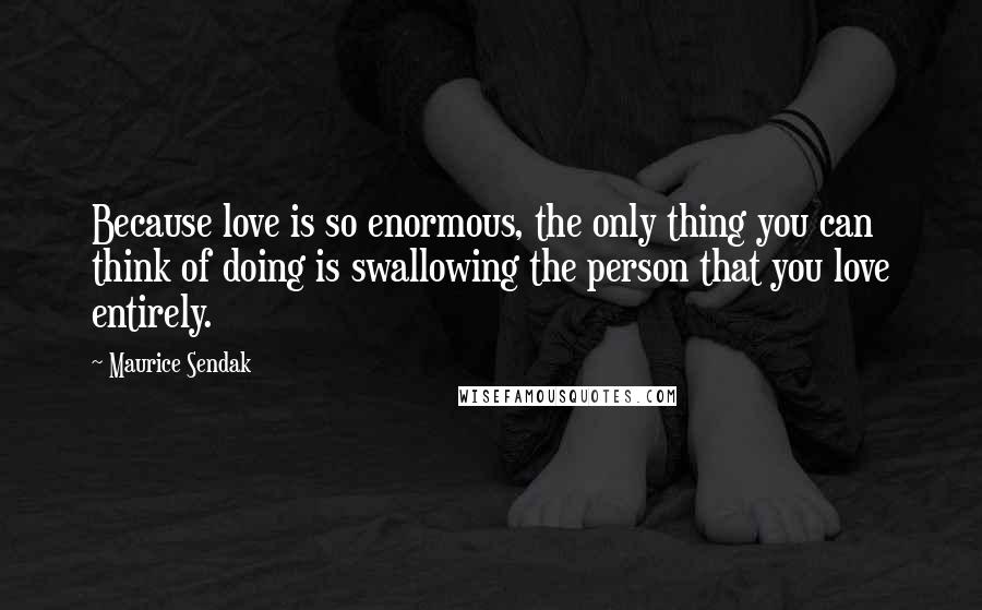 Maurice Sendak Quotes: Because love is so enormous, the only thing you can think of doing is swallowing the person that you love entirely.