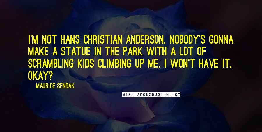 Maurice Sendak Quotes: I'm not Hans Christian Anderson. Nobody's gonna make a statue in the park with a lot of scrambling kids climbing up me. I won't have it, okay?