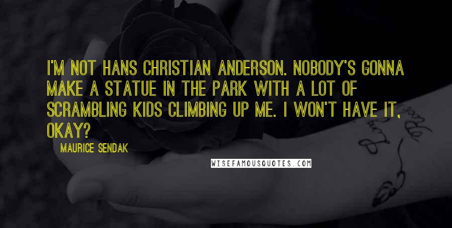 Maurice Sendak Quotes: I'm not Hans Christian Anderson. Nobody's gonna make a statue in the park with a lot of scrambling kids climbing up me. I won't have it, okay?