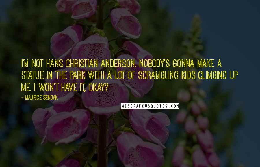 Maurice Sendak Quotes: I'm not Hans Christian Anderson. Nobody's gonna make a statue in the park with a lot of scrambling kids climbing up me. I won't have it, okay?