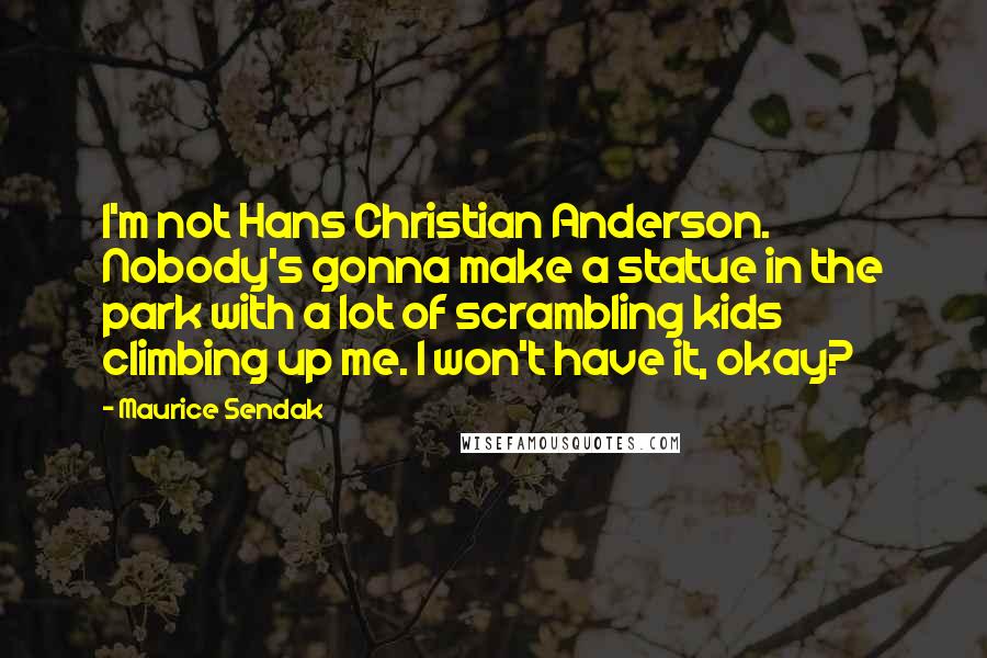 Maurice Sendak Quotes: I'm not Hans Christian Anderson. Nobody's gonna make a statue in the park with a lot of scrambling kids climbing up me. I won't have it, okay?