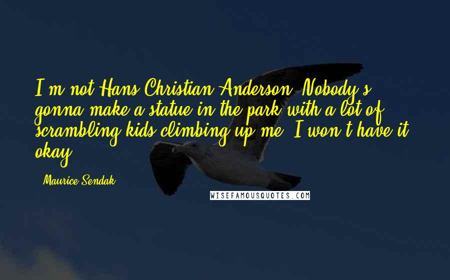 Maurice Sendak Quotes: I'm not Hans Christian Anderson. Nobody's gonna make a statue in the park with a lot of scrambling kids climbing up me. I won't have it, okay?