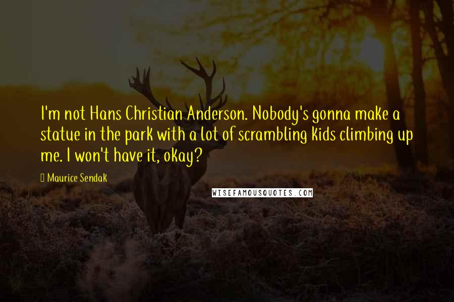 Maurice Sendak Quotes: I'm not Hans Christian Anderson. Nobody's gonna make a statue in the park with a lot of scrambling kids climbing up me. I won't have it, okay?