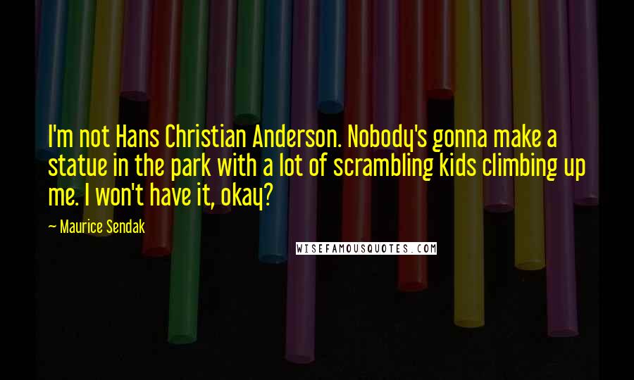 Maurice Sendak Quotes: I'm not Hans Christian Anderson. Nobody's gonna make a statue in the park with a lot of scrambling kids climbing up me. I won't have it, okay?