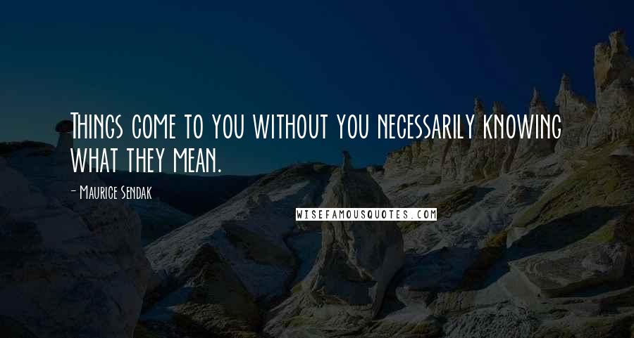 Maurice Sendak Quotes: Things come to you without you necessarily knowing what they mean.