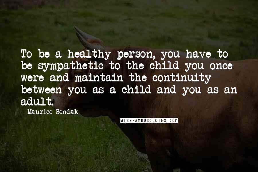 Maurice Sendak Quotes: To be a healthy person, you have to be sympathetic to the child you once were and maintain the continuity between you as a child and you as an adult.