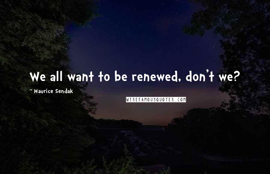 Maurice Sendak Quotes: We all want to be renewed, don't we?