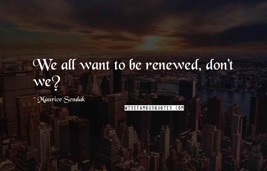 Maurice Sendak Quotes: We all want to be renewed, don't we?