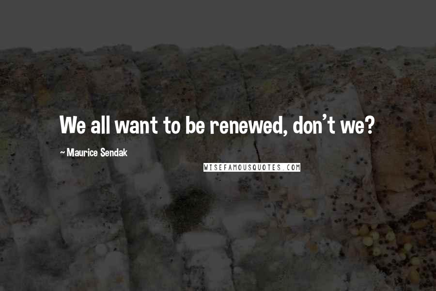 Maurice Sendak Quotes: We all want to be renewed, don't we?