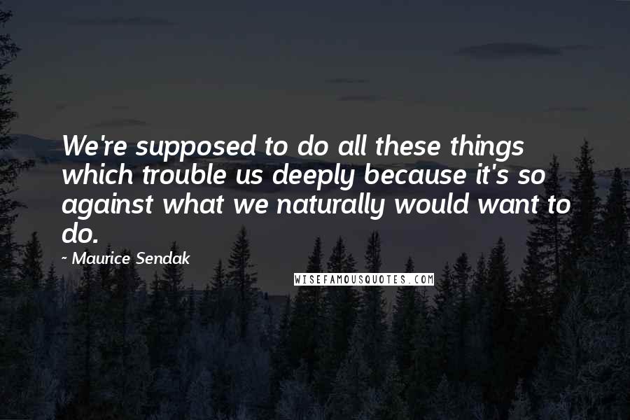 Maurice Sendak Quotes: We're supposed to do all these things which trouble us deeply because it's so against what we naturally would want to do.