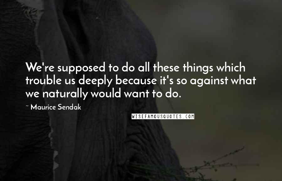 Maurice Sendak Quotes: We're supposed to do all these things which trouble us deeply because it's so against what we naturally would want to do.