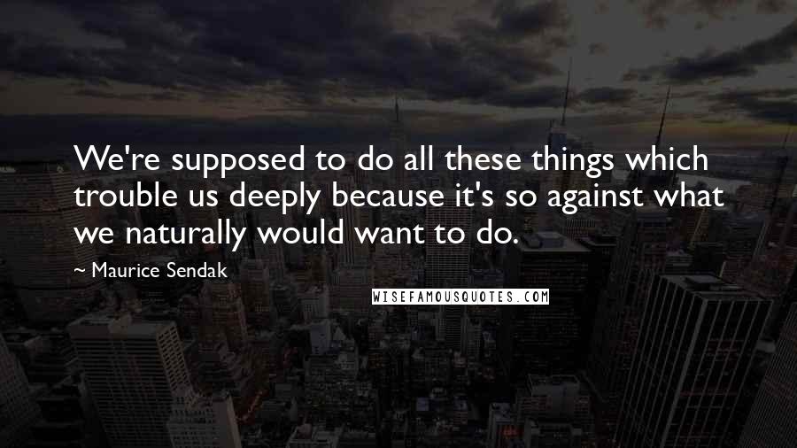 Maurice Sendak Quotes: We're supposed to do all these things which trouble us deeply because it's so against what we naturally would want to do.