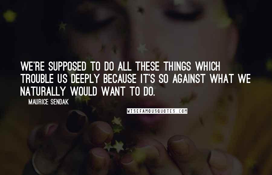 Maurice Sendak Quotes: We're supposed to do all these things which trouble us deeply because it's so against what we naturally would want to do.