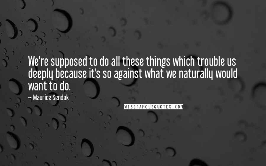 Maurice Sendak Quotes: We're supposed to do all these things which trouble us deeply because it's so against what we naturally would want to do.