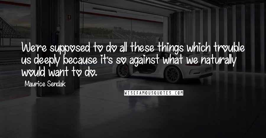 Maurice Sendak Quotes: We're supposed to do all these things which trouble us deeply because it's so against what we naturally would want to do.