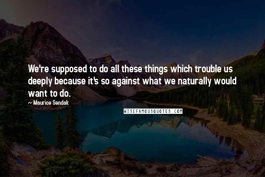 Maurice Sendak Quotes: We're supposed to do all these things which trouble us deeply because it's so against what we naturally would want to do.