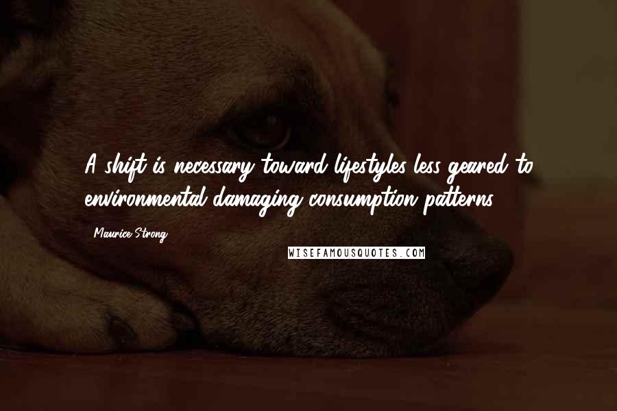 Maurice Strong Quotes: A shift is necessary toward lifestyles less geared to environmental damaging consumption patterns.