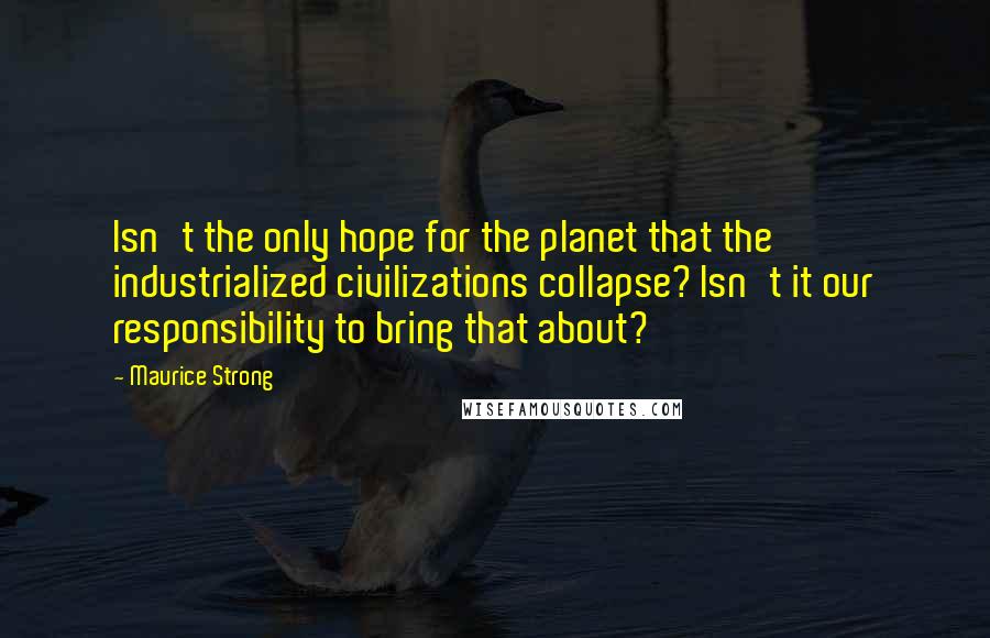 Maurice Strong Quotes: Isn't the only hope for the planet that the industrialized civilizations collapse? Isn't it our responsibility to bring that about?