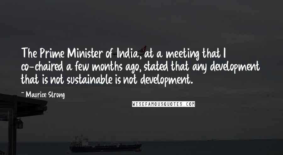 Maurice Strong Quotes: The Prime Minister of India, at a meeting that I co-chaired a few months ago, stated that any development that is not sustainable is not development.