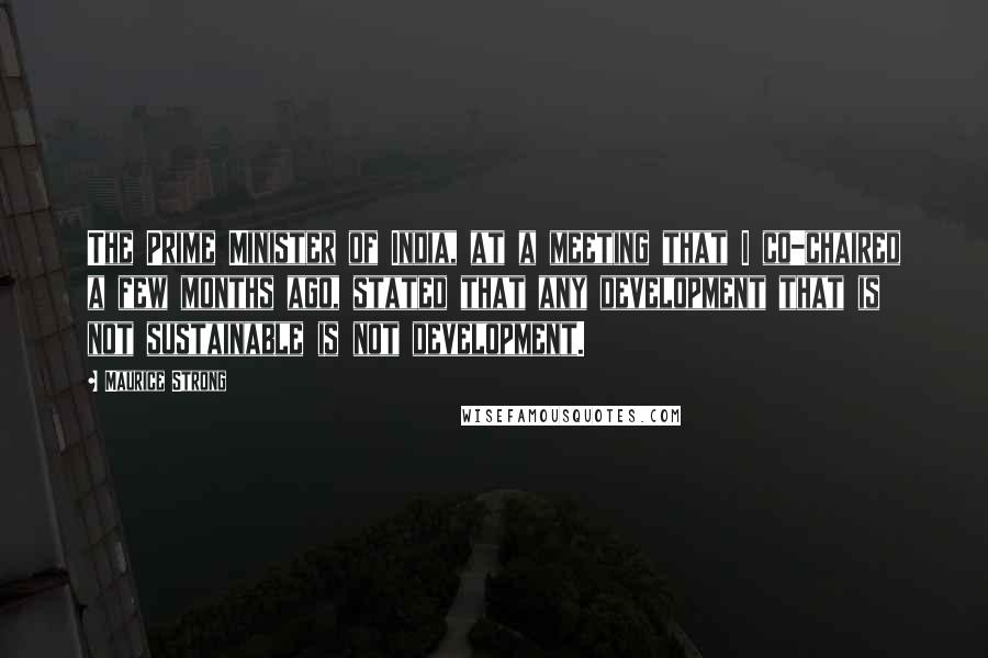Maurice Strong Quotes: The Prime Minister of India, at a meeting that I co-chaired a few months ago, stated that any development that is not sustainable is not development.