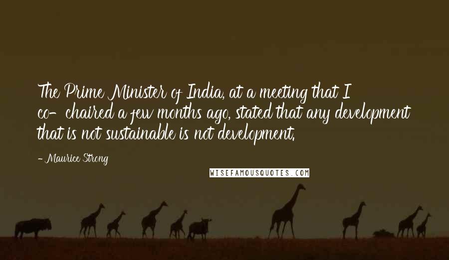 Maurice Strong Quotes: The Prime Minister of India, at a meeting that I co-chaired a few months ago, stated that any development that is not sustainable is not development.