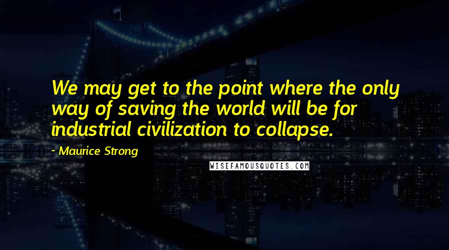 Maurice Strong Quotes: We may get to the point where the only way of saving the world will be for industrial civilization to collapse.