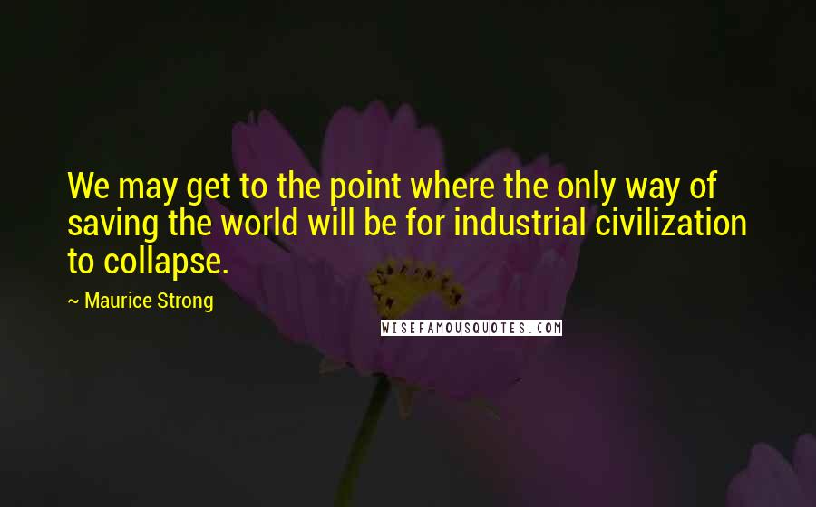 Maurice Strong Quotes: We may get to the point where the only way of saving the world will be for industrial civilization to collapse.