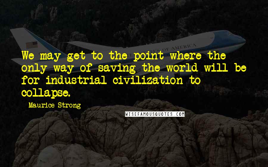 Maurice Strong Quotes: We may get to the point where the only way of saving the world will be for industrial civilization to collapse.