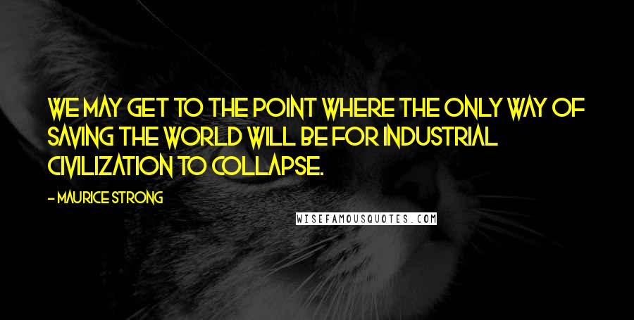 Maurice Strong Quotes: We may get to the point where the only way of saving the world will be for industrial civilization to collapse.