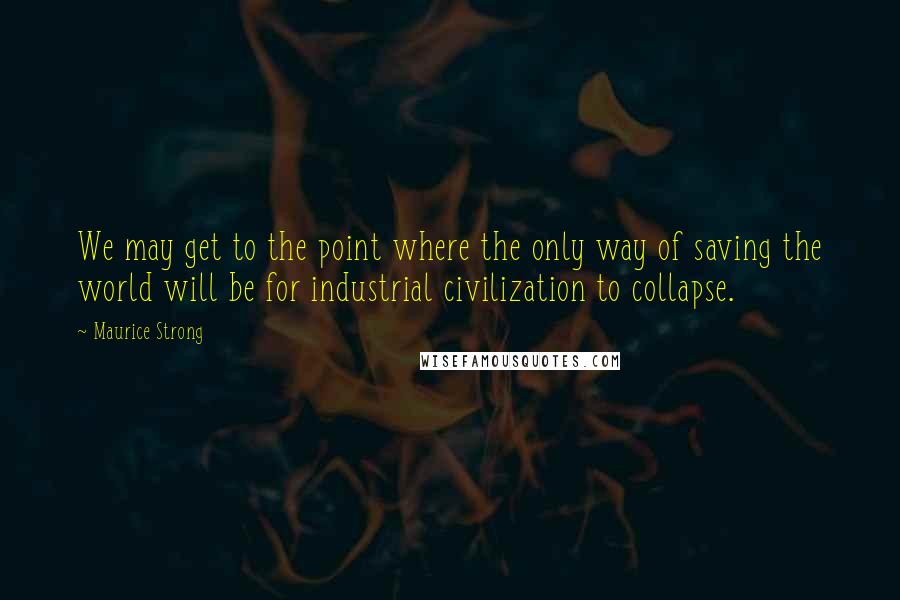 Maurice Strong Quotes: We may get to the point where the only way of saving the world will be for industrial civilization to collapse.