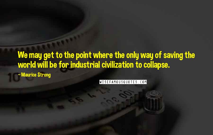 Maurice Strong Quotes: We may get to the point where the only way of saving the world will be for industrial civilization to collapse.