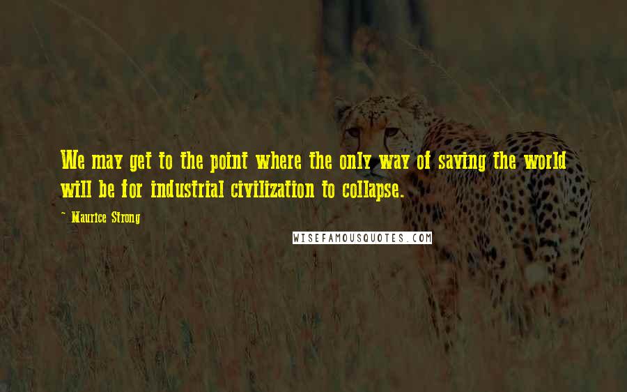 Maurice Strong Quotes: We may get to the point where the only way of saving the world will be for industrial civilization to collapse.