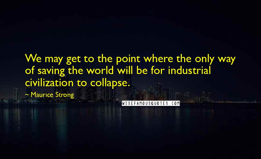 Maurice Strong Quotes: We may get to the point where the only way of saving the world will be for industrial civilization to collapse.