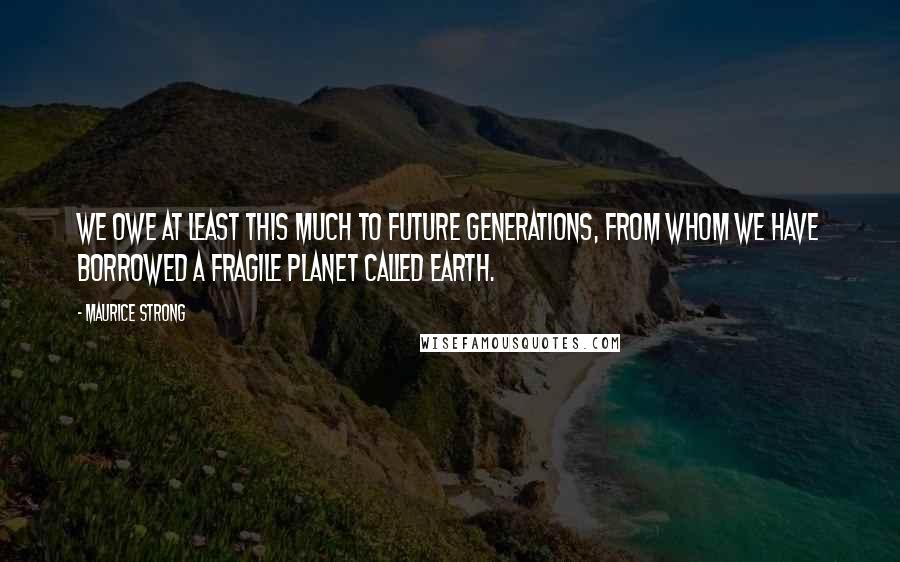 Maurice Strong Quotes: We owe at least this much to future generations, from whom we have borrowed a fragile planet called Earth.