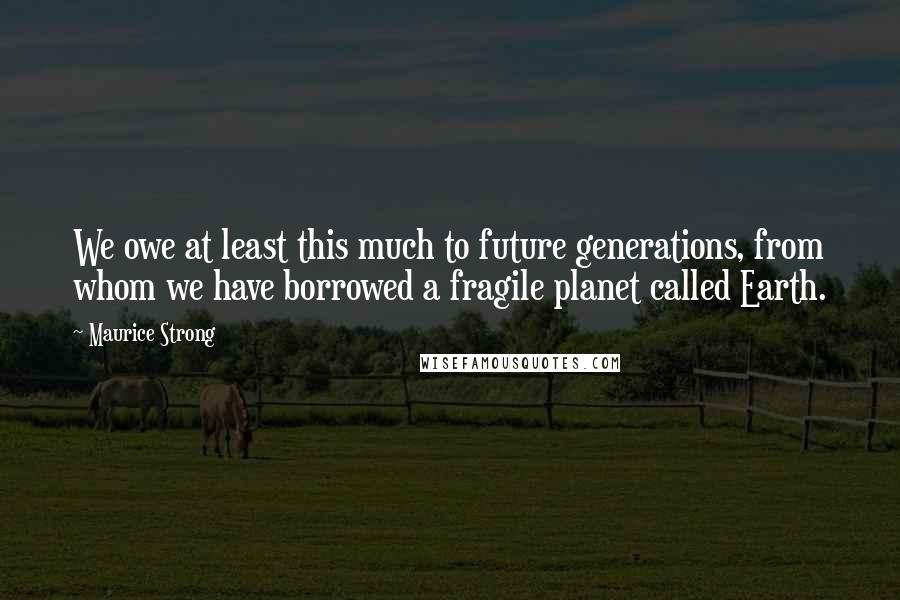 Maurice Strong Quotes: We owe at least this much to future generations, from whom we have borrowed a fragile planet called Earth.