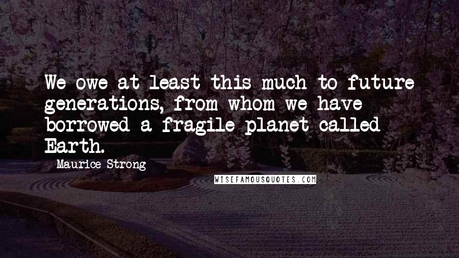 Maurice Strong Quotes: We owe at least this much to future generations, from whom we have borrowed a fragile planet called Earth.