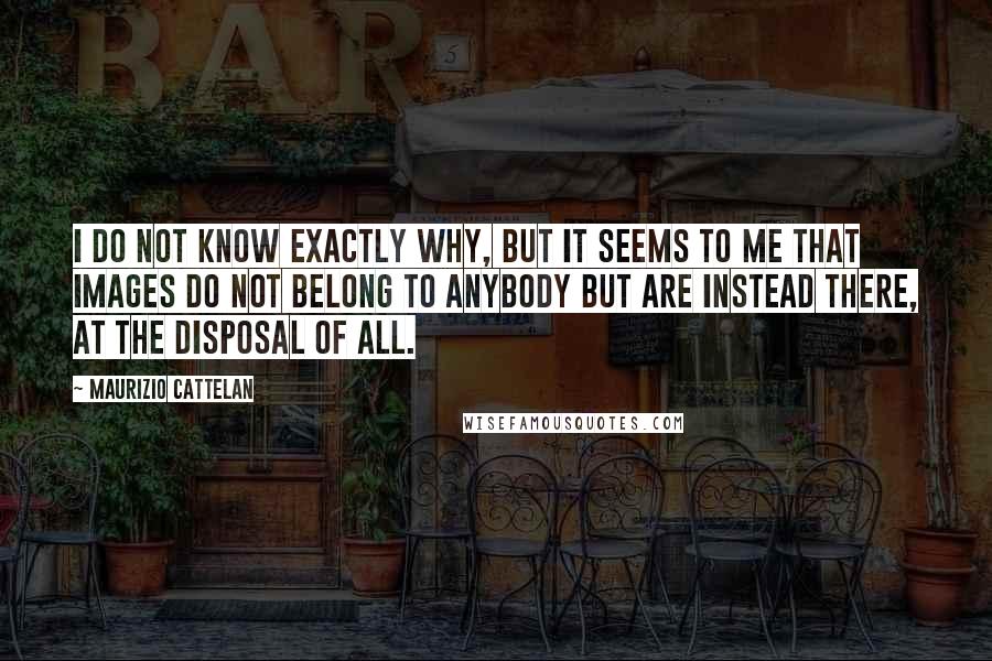 Maurizio Cattelan Quotes: I do not know exactly why, but it seems to me that images do not belong to anybody but are instead there, at the disposal of all.