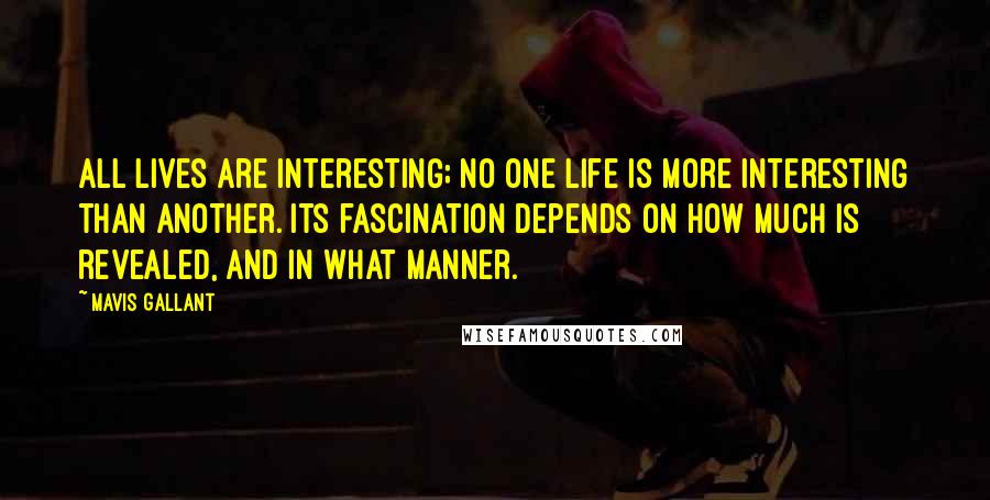 Mavis Gallant Quotes: All lives are interesting; no one life is more interesting than another. Its fascination depends on how much is revealed, and in what manner.