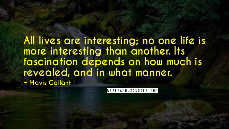 Mavis Gallant Quotes: All lives are interesting; no one life is more interesting than another. Its fascination depends on how much is revealed, and in what manner.