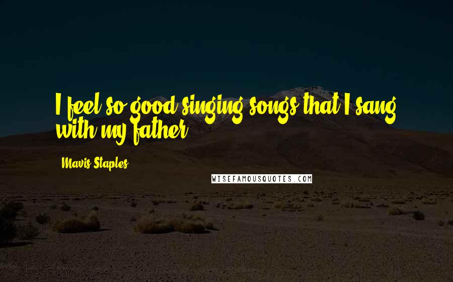Mavis Staples Quotes: I feel so good singing songs that I sang with my father.