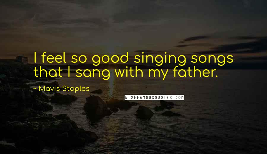 Mavis Staples Quotes: I feel so good singing songs that I sang with my father.