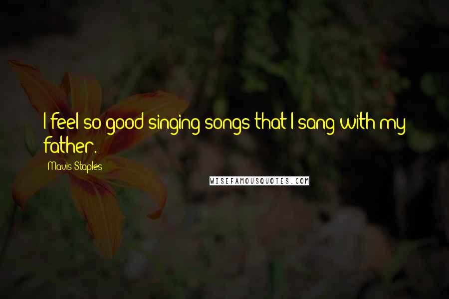 Mavis Staples Quotes: I feel so good singing songs that I sang with my father.