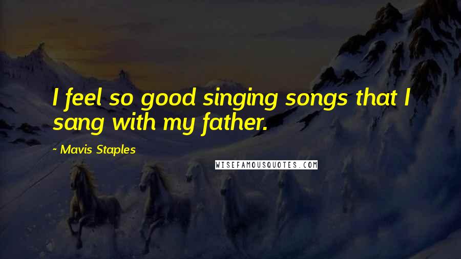 Mavis Staples Quotes: I feel so good singing songs that I sang with my father.