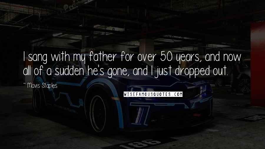 Mavis Staples Quotes: I sang with my father for over 50 years, and now all of a sudden he's gone, and I just dropped out.