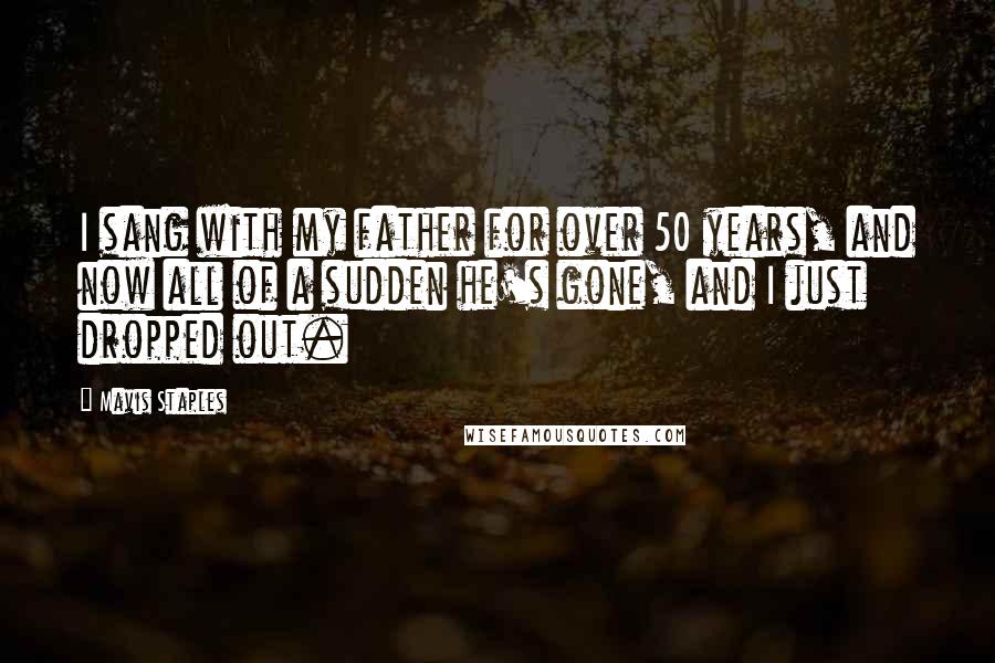 Mavis Staples Quotes: I sang with my father for over 50 years, and now all of a sudden he's gone, and I just dropped out.