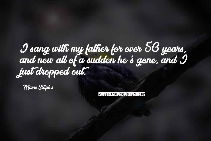 Mavis Staples Quotes: I sang with my father for over 50 years, and now all of a sudden he's gone, and I just dropped out.